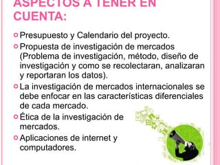 ASPECTOS A TENER EN CUENTA: Presupuesto y Calendario del proyecto. Propuesta de investigación de mercados (Problema de investigación, método, diseño de investigación y como se recolectaran, analizaran y reportaran los datos). La investigación de mercados internacionales se debe enfocar en las características diferenciales de cada mercado. Ética de la investigación de  mercados. Aplicaciones de internet y  computadores. 