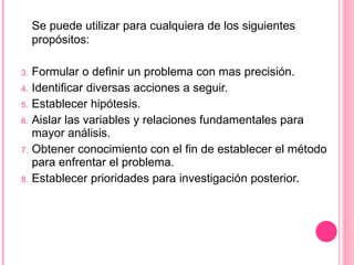 Se puede utilizar para cualquiera de los siguientes propósitos:  Formular o definir un problema con mas precisión. Identificar diversas acciones a seguir. Establecer hipótesis. Aislar las variables y relaciones fundamentales para mayor análisis. Obtener conocimiento con el fin de establecer el método para enfrentar el problema. Establecer prioridades para investigación posterior. 