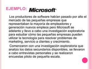 EJEMPLO: Los productores de software habían pasado por alto el mercado de las pequeñas empresas que representaban la mayoría de empleadores y generación nuevos empleos pero Microsoft se adelanto y llevo a cabo una investigación exploratoria para estudiar cómo las pequeñas empresas pueden utilizar la tecnología para resolver problemas de marketing, servicio a clientes y crecimiento.  Comenzaron con una investigación exploratoria que analizo los datos secundarios disponibles, se llevaron a cabo entrevistas personales y se realizaron encuestas piloto de pequeña escala.  