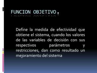 FUNCION OBJETIVO.Define la medida de efectividad que obtiene el sistema, cuando los valores de las variables de decisión con sus respectivos parámetros y restricciones, dan como resultado un mejoramiento del sistema