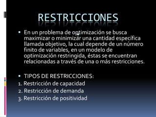 RESTRICCIONES.En un problema de optimización se busca maximizar o minimizar una cantidad específica llamada objetivo, la cual depende de un número finito de variables, en un modelo de optimización restringida, éstas se encuentran relacionadas a través de una o más restricciones.TIPOS DE RESTRICCIONES:1. Restricción de capacidad2. Restricción de demanda3. Restricción de positividad