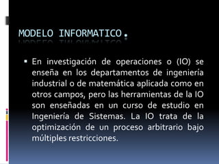 MODELO INFORMATICO.En investigación de operaciones o (IO) se enseña en los departamentos de ingeniería industrial o de matemática aplicada como en otros campos, pero las herramientas de la IO son enseñadas en un curso de estudio en Ingeniería de Sistemas. La IO trata de la optimización de un proceso arbitrario bajo múltiples restricciones.
