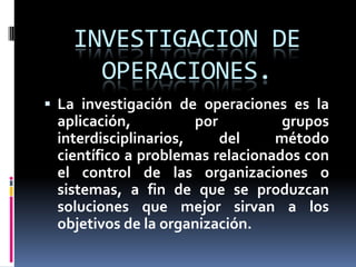 INVESTIGACION DE OPERACIONES.La investigación de operaciones es la aplicación, por grupos interdisciplinarios, del método científico a problemas relacionados con el control de las organizaciones o sistemas, a fin de que se produzcan soluciones que mejor sirvan a los objetivos de la organización.