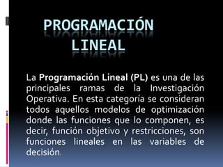 Programación linealLa Programación Lineal (PL) es una de las principales ramas de la Investigación Operativa. En esta categoría se consideran todos aquellos modelos de optimización donde las funciones que lo componen, es decir, función objetivo y restricciones, son funciones lineales en las variables de decisión.