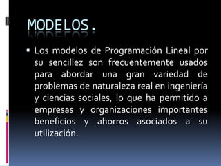 MODELOS.Los modelos de Programación Lineal por su sencillez son frecuentemente usados para abordar una gran variedad de problemas de naturaleza real en ingeniería y ciencias sociales, lo que ha permitido a empresas y organizaciones importantes beneficios y ahorros asociados a su utilización.