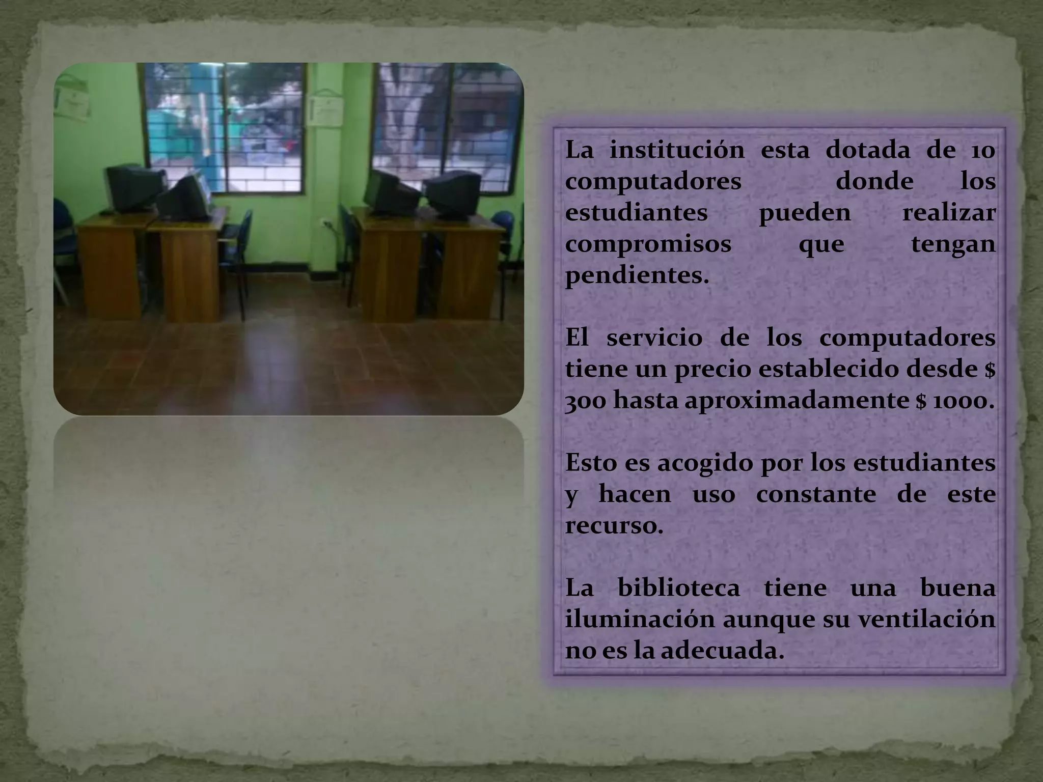La institución esta dotada de 10 computadores  donde los estudiantes pueden realizar compromisos que tengan pendientes.El servicio de los computadores tiene un precio establecido desde $ 300 hasta aproximadamente $ 1000. Esto es acogido por los estudiantes y hacen uso constante de este recurso.La biblioteca tiene una buena iluminación aunque su ventilación no es la adecuada.  