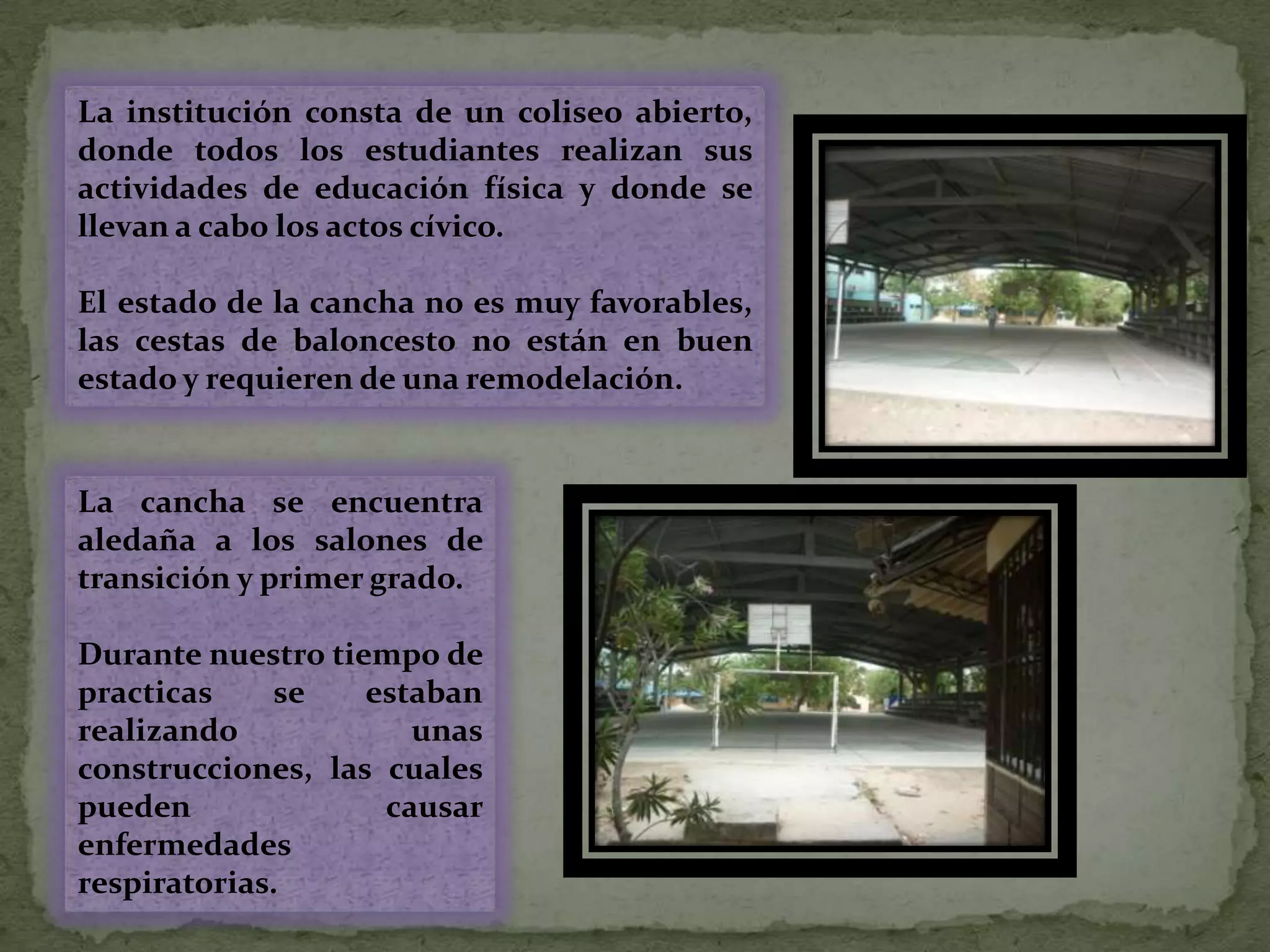 La institución consta de un coliseo abierto, donde todos los estudiantes realizan sus actividades de educación física y donde se llevan a cabo los actos cívico.El estado de la cancha no es muy favorables, las cestas de baloncesto no están en buen estado y requieren de una remodelación.La cancha se encuentra aledaña a los salones de transición y primer grado.Durante nuestro tiempo de practicas se estaban realizando unas construcciones, las cuales pueden  causar enfermedades respiratorias.