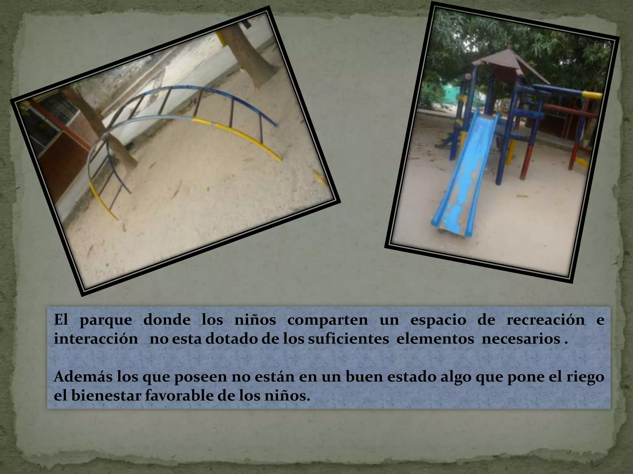 El parque donde los niños comparten un espacio de recreación e interacción   no esta dotado de los suficientes  elementos  necesarios . Además los que poseen no están en un buen estado algo que pone el riego el bienestar favorable de los niños.