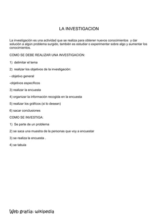 LA INVESTIGACION

La investigación es una actividad que se realiza para obtener nuevos conocimientos y dar
solución a algún problema surgido, también es estudiar o experimentar sobre algo y aumentar los
conocimientos.

COMO SE DEBE REALIZAR UNA INVESTIGACION:

1) delimitar el tema

2) realizar los objetivos de la investigación:

- objetivo general

-objetivos específicos

3) realizar la encuesta

4) organizar la información recogida en la encuesta

5) realizar los gráficos (si lo desean)

6) sacar conclusiones

COMO SE INVESTIGA:

1) Se parte de un problema

2) se saca una muestra de la personas que voy a encuestar

3) se realiza la encuesta .

4) se tabula




Web grafía: wikipedia
 