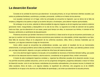 La deserción Escolar
      Consiste en la cantidad de alumnos que abandonan la escuela primaria, en el que intervienen distintas causales, que
varían en problemas familiares, económicos y sociales, provocando conflicto en el interior de los alumnos.
      Los causales comienzan en el hogar, entre los principales se encuentra la migración, que se deriva de la falta de
empleos y obligando a los padres a migrar ya se dentro del país o al extranjero, para obtener mejores oportunidades.
      Sin embargo no es la única, además la disfuncionalidad de algunos hogares es de tal magnitud que existe la violencia
generando miedo, inseguridades y desequilibrio en la vida de los niños. La siguiente es la falta de atención de los padres
hacia sus hijos, que los abandonan en sus casas, pasan poco tiempo con ellos, no reconocen sus méritos, ni orientan en los
fracasos, sembrando un sentimiento de desvalorización.
      Podremos encontrar que también interviene el nivel económico o clase social en el que se encuentran posicionados, ya
sea que no cuentan con los suficientes recursos económicos para mantener una vida estable y brindar seguridad a sus hijos.
Esta falta de recursos influye en la adquisición de los uniformes escolares, útiles, libros y diversos materiales que se
requieren, y en algunas ocasiones el pago de inscripciones.
      Como ultimo causal se encuentras las problemáticas sociales, que serian el resultado de los ya mencionados
anteriormente, el principal problema seria la falta de planteles o la incorrecta ubicación de ellos, que además pudieran contar
con una baja matriculación, dejando a una gran cantidad de niños fuera del sistema educativo.
      Aun si los alumnos logran ingresar a la escuela, en la actualidad se reconoce un fenómeno llamado bulling, que puede
ser tanto en las relaciones alumno-maestro o alumno-alumno, consistiendo en la agresión física, verbal o emocional.
      A través de esta investigación logramos constatar y organizar las diferentes causales de la deserción escolar, lo que
nos permitió encontrar posibles soluciones, como lo son los programas emergentes, programas dedicados a reducir el índice
de deserción escolar, como lo son las becas a estudiantes de promedios sobresalientes y de escasos recurso; la dotación de
útiles escolares, libros de texto, y en algunos estados, la repartición de uniformes; otro programa es el de USAER,
consistiendo en el apoyo a los alumnos con dificultades de aprendizaje, y así evitar que abandonen la escuela primaria.
 