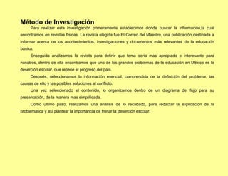 Método de Investigación
     Para realizar esta investigación primeramente establecimos donde buscar la información,la cual
encontramos en revistas físicas. La revista elegida fue El Correo del Maestro, una publicación destinada a
informar acerca de los acontecimientos, investigaciones y documentos más relevantes de la educación
básica.
     Enseguida analizamos la revista para definir que tema seria mas apropiado e interesante para
nosotros, dentro de ella encontramos que uno de los grandes problemas de la educación en México es la
deserción escolar, que retiene el progreso del país.
     Después, seleccionamos la información esencial, comprendida de la definición del problema, las
causas de ello y las posibles soluciones al conflicto.
     Una vez seleccionado el contenido, lo organizamos dentro de un diagrama de flujo para su
presentación, de la manera mas simplificada.
     Como ultimo paso, realizamos una análisis de lo recabado, para redactar la explicación de la
problemática y así plantear la importancia de frenar la deserción escolar.
 