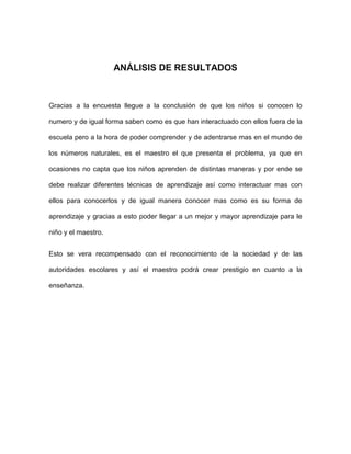 ANÁLISIS DE RESULTADOS



Gracias a la encuesta llegue a la conclusión de que los niños si conocen lo

numero y de igual forma saben como es que han interactuado con ellos fuera de la

escuela pero a la hora de poder comprender y de adentrarse mas en el mundo de

los números naturales, es el maestro el que presenta el problema, ya que en

ocasiones no capta que los niños aprenden de distintas maneras y por ende se

debe realizar diferentes técnicas de aprendizaje así como interactuar mas con

ellos para conocerlos y de igual manera conocer mas como es su forma de

aprendizaje y gracias a esto poder llegar a un mejor y mayor aprendizaje para le

niño y el maestro.


Esto se vera recompensado con el reconocimiento de la sociedad y de las

autoridades escolares y así el maestro podrá crear prestigio en cuanto a la

enseñanza.
 