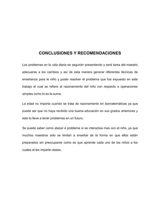 CONCLUSIONES Y RECOMENDACIONES

Los problemas en la vida diaria se seguirán presentando y será tarea del maestro

adecuarse a los cambios y así de esta manera generar diferentes técnicas de

enseñanza para le niño y poder resolver el problema que fue expuesto en este

trabajo el cual se refiere al razonamiento del niño con respecto a operaciones

simples como lo es la suma.


La edad no importa cuando se trata de razonamiento en lasmatemáticas ya que

puede ser que no haya recibido una buena educación en sus grados anteriores y

esto lo lleve a tener problemas en un futuro.


Se puede saber como atacar e problema si se interactúa mas con el niño, ya que

muchos maestros solo se limitan a enseñar de la forma en que ellos están

preparados sin preocuparse como es que aprende cada uno de los niños a los

cuales el les imparte clases.
 