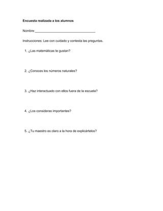 Encuesta realizada a los alumnos


Nombre:__________________________________


Instrucciones: Lee con cuidado y contesta las preguntas.


 1. ¿Las matemáticas te gustan?




 2. ¿Conoces los números naturales?




 3. ¿Haz interactuado con ellos fuera de la escuela?




 4. ¿Los consideras importantes?




 5. ¿Tu maestro es claro a la hora de explicártelos?
 