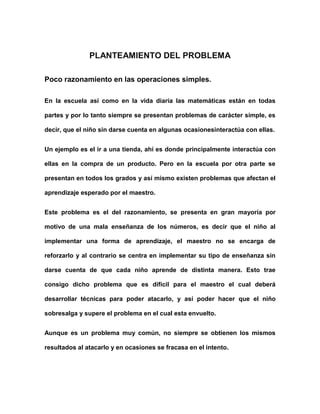 PLANTEAMIENTO DEL PROBLEMA

Poco razonamiento en las operaciones simples.

En la escuela así como en la vida diaria las matemáticas están en todas

partes y por lo tanto siempre se presentan problemas de carácter simple, es

decir, que el niño sin darse cuenta en algunas ocasionesinteractúa con ellas.


Un ejemplo es el ir a una tienda, ahí es donde principalmente interactúa con

ellas en la compra de un producto. Pero en la escuela por otra parte se

presentan en todos los grados y así mismo existen problemas que afectan el

aprendizaje esperado por el maestro.


Este problema es el del razonamiento, se presenta en gran mayoría por

motivo de una mala enseñanza de los números, es decir que el niño al

implementar una forma de aprendizaje, el maestro no se encarga de

reforzarlo y al contrario se centra en implementar su tipo de enseñanza sin

darse cuenta de que cada niño aprende de distinta manera. Esto trae

consigo dicho problema que es difícil para el maestro el cual deberá

desarrollar técnicas para poder atacarlo, y así poder hacer que el niño

sobresalga y supere el problema en el cual esta envuelto.


Aunque es un problema muy común, no siempre se obtienen los mismos

resultados al atacarlo y en ocasiones se fracasa en el intento.
 