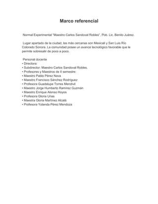 Marco referencial

Normal Experimental “Maestro Carlos Sandoval Robles”, Pob. Lic. Benito Juárez.

 Lugar apartado de la ciudad, las más cercanas son Mexicali y San Luis Río
Colorado Sonora. La comunidad posee un avance tecnológico favorable que le
permite sobresalir de poco a poco.

 Personal docente
• Directora:
• Subdirector: Maestro Carlos Sandoval Robles.
• Profesores y Maestros de II semestre:
• Maestro Pablo Pérez Nava
• Maestro Francisco Sánchez Rodríguez
• Profesora Guadalupe Torres Mendivil
• Maestro Jorge Humberto Ramírez Guzmán
• Maestro Enrique Alonso Hoyos
• Profesora Gloria Urias
• Maestra Gloria Martínez Alcalá
• Profesora Yolanda Pérez Mendoza
 