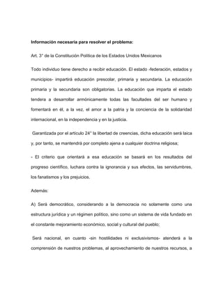 Información necesaria para resolver el problema:


Art. 3° de la Constitución Política de los Estados Unidos Mexicanos


Todo individuo tiene derecho a recibir educación. El estado -federación, estados y

municipios- impartirá educación prescolar, primaria y secundaria. La educación

primaria y la secundaria son obligatorias. La educación que imparta el estado

tendera a desarrollar armónicamente todas las facultades del ser humano y

fomentará en él, a la vez, el amor a la patria y la conciencia de la solidaridad

internacional, en la independencia y en la justicia.


Garantizada por el artículo 24° la libertad de creencias, dicha educación será laica

y, por tanto, se mantendrá por completo ajena a cualquier doctrina religiosa;


- El criterio que orientará a esa educación se basará en los resultados del

progreso científico, luchara contra la ignorancia y sus efectos, las servidumbres,

los fanatismos y los prejuicios.


Además:


A) Será democrático, considerando a la democracia no solamente como una

estructura jurídica y un régimen político, sino como un sistema de vida fundado en

el constante mejoramiento económico, social y cultural del pueblo;


Será nacional, en cuanto -sin hostilidades ni exclusivismos- atenderá a la

comprensión de nuestros problemas, al aprovechamiento de nuestros recursos, a
 