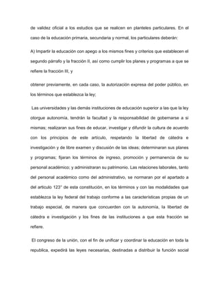 de validez oficial a los estudios que se realicen en planteles particulares. En el

caso de la educación primaria, secundaria y normal, los particulares deberán:


A) Impartir la educación con apego a los mismos fines y criterios que establecen el

segundo párrafo y la fracción II, así como cumplir los planes y programas a que se

refiere la fracción III, y


obtener previamente, en cada caso, la autorización expresa del poder público, en

los términos que establezca la ley;


Las universidades y las demás instituciones de educación superior a las que la ley

otorgue autonomía, tendrán la facultad y la responsabilidad de gobernarse a si

mismas; realizaran sus fines de educar, investigar y difundir la cultura de acuerdo

con los principios de este artículo, respetando la libertad de cátedra e

investigación y de libre examen y discusión de las ideas; determinaran sus planes

y programas; fijaran los términos de ingreso, promoción y permanencia de su

personal académico; y administraran su patrimonio. Las relaciones laborales, tanto

del personal académico como del administrativo, se normaran por el apartado a

del articulo 123° de esta constitución, en los términos y con las modalidades que

establezca la ley federal del trabajo conforme a las características propias de un

trabajo especial, de manera que concuerden con la autonomía, la libertad de

cátedra e investigación y los fines de las instituciones a que esta fracción se

refiere.


El congreso de la unión, con el fin de unificar y coordinar la educación en toda la

republica, expedirá las leyes necesarias, destinadas a distribuir la función social
 