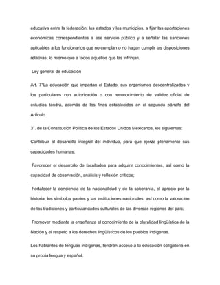 educativa entre la federación, los estados y los municipios, a fijar las aportaciones

económicas correspondientes a ese servicio público y a señalar las sanciones

aplicables a los funcionarios que no cumplan o no hagan cumplir las disposiciones

relativas, lo mismo que a todos aquellos que las infrinjan.


Ley general de educación


Art. 7°La educación que impartan el Estado, sus organismos descentralizados y

los particulares con autorización o con reconocimiento de validez oficial de

estudios tendrá, además de los fines establecidos en el segundo párrafo del

Artículo


3°. de la Constitución Política de los Estados Unidos Mexicanos, los siguientes:


Contribuir al desarrollo integral del individuo, para que ejerza plenamente sus

capacidades humanas;


Favorecer el desarrollo de facultades para adquirir conocimientos, así como la

capacidad de observación, análisis y reflexión críticos;


Fortalecer la conciencia de la nacionalidad y de la soberanía, el aprecio por la

historia, los símbolos patrios y las instituciones nacionales, así como la valoración

de las tradiciones y particularidades culturales de las diversas regiones del país;


Promover mediante la enseñanza el conocimiento de la pluralidad lingüística de la

Nación y el respeto a los derechos lingüísticos de los pueblos indígenas.


Los hablantes de lenguas indígenas, tendrán acceso a la educación obligatoria en

su propia lengua y español.
 