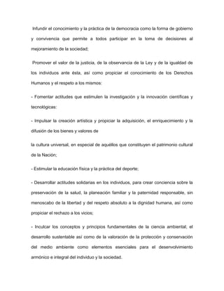Infundir el conocimiento y la práctica de la democracia como la forma de gobierno

y convivencia que permite a todos participar en la toma de decisiones al

mejoramiento de la sociedad;


Promover el valor de la justicia, de la observancia de la Ley y de la igualdad de

los individuos ante ésta, así como propiciar el conocimiento de los Derechos

Humanos y el respeto a los mismos:


- Fomentar actitudes que estimulen la investigación y la innovación científicas y

tecnológicas:


- Impulsar la creación artística y propiciar la adquisición, el enriquecimiento y la

difusión de los bienes y valores de


la cultura universal, en especial de aquéllos que constituyen el patrimonio cultural

de la Nación;


- Estimular la educación física y la práctica del deporte;


- Desarrollar actitudes solidarias en los individuos, para crear conciencia sobre la

preservación de la salud, la planeación familiar y la paternidad responsable, sin

menoscabo de la libertad y del respeto absoluto a la dignidad humana, así como

propiciar el rechazo a los vicios;


- Inculcar los conceptos y principios fundamentales de la ciencia ambiental, el

desarrollo sustentable así como de la valoración de la protección y conservación

del medio ambiente como elementos esenciales para el desenvolvimiento

armónico e integral del individuo y la sociedad.
 