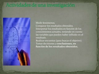 Medir fenómenos.
Comparar los resultados obtenidos.
Interpretar los resultados en función de los
conocimientos actuales, teniendo en cuenta
las variables que pueden haber influido en el
resultado.
Realizar encuestas (para buscar el objetivo).
Tomar decisiones y conclusiones, en
función de los resultados obtenidos.
 