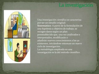 Una investigación científica se caracteriza
por ser un estudio original:
Sistemático: A partir de la formulación de
una hipótesis u objetivo de trabajo, se
recogen datos según un plan
preestablecido que, una vez analizados e
interpretados, modificarán o
añadirán nuevos conocimientos a los ya
existentes, iniciándose entonces un nuevo
ciclo de investigación.
La metodología empleada en una
investigación es la del método científico.
 