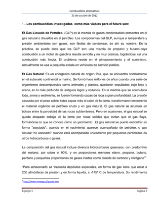 Combustibles alternativos
                                       23 de octubre de 2012

1.- Los combustibles investigados como más viables para el futuro son:

El Gas Licuado de Petróleo (GLP) es la mezcla de gases condensables presentes en el
gas natural o disueltos en el petróleo. Los componentes del GLP, aunque a temperatura y
presión ambientales son gases, son fáciles de condensar, de ahí su nombre. En la
práctica, se puede decir que los GLP son una mezcla de propano y butano.cuya
combustión a un motor de gasolina resulta sencilla y no muy costosa, lográndose así una
combustión más limpia. El problema reside en el almacenamiento y el suministro.
Actualmente se usa a pequeña escala en vehículos de servicio público.

El Gas Natural “Es un energético natural de origen fósil, que se encuentra normalmente
en el subsuelo continental o marino. Se formó hace millones de años cuando una serie de
organismos descompuestos como animales y plantas, quedaron sepultados bajo lodo y
arena, en lo más profundo de antiguos lagos y océanos. En la medida que se acumulaba
lodo, arena y sedimento, se fueron formando capas de roca a gran profundidad. La presión
causada por el peso sobre éstas capas más el calor de la tierra, transformaron lentamente
el material orgánico en petróleo crudo y en gas natural. El gas natural se acumula en
bolsas entre la porosidad de las rocas subterráneas. Pero en ocasiones, el gas natural se
queda atrapado debajo de la tierra por rocas sólidas que evitan que el gas fluya,
formándose lo que se conoce como un yacimiento. El gas natural se puede encontrar en
forma "asociado", cuando en el yacimiento aparece acompañado de petróleo, o gas
natural "no asociado" cuando está acompañado únicamente por pequeñas cantidades de
otros hidrocarburos o gases.

La composición del gas natural incluye diversos hidrocarburos gaseosos, con predominio
del metano, por sobre el 90%, y en proporciones menores etano, propano, butano,
pentano y pequeñas proporciones de gases inertes como dióxido de carbono y nitrógeno” 3

“Para almacenarlo se “necesita depósitos especiales, en forma de gas tiene que estar a
200 atmósferas de presión y en forma liquida, a -175º C de temperatura. Su rendimiento

3
    http://www.innergy.cl/quees.htm


Equipo 1                                                                         Página 3
 