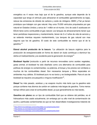 Combustibles alternativos
                                           23 de octubre de 2012

energético es 4 veces mas bajo que el de la gasolina, aunque este depende de la
capacidad que tenga el vehículo para almacenar el combustible (generalmente es baja),
reduce las emisiones de dióxido de carbono y oxido de nitrógeno. BMW y Fiat ya tienen
prototipos que trabajan con gas natural. Hay unos 75.000 vehículos propulsados por gas
natural en Estados Unidos y cerca de 1 millón en el mundo. Uno de cada 5 autobuses en
EEUU tiene como combustible el gas natural. Los tanques de almacenamiento tienen que
tener periódicas inspecciones y mantenimiento, tienen de 2 a 3 años de vida de servicio y
se extiende mientras requiere mantenimiento, Los tanques de gas natural son mas
seguros que los de gasolina. El costo de este combustible es menor que el de la
gasolina.”4

Etanol alcohol producido de la basura. “La utilización de basura orgánica para la
producción de energíarenovable en forma de etanol sin duda contribuye a disminuir los
daños al medioambiente y es excelente para la generación de energía” 5

Biodiesel líquido “producido a partir de recursos renovables como aceites vegetales,
grasa animal, el biodiesel ha sido diseñado como una alternativa de combustible para
políticas de energía no contaminantes. La potencia, el torque y los precios son similares a
muchos de los combustibles diesel. Son necesarios tanques y filtros especiales en
ambientes muy cálidos. El biodiesel puro no es toxico y es biodegradable. Para el uso de
biodiesel se requiere una pequeña o ninguna modificación”6.

Diesel “es más pesado, aceitoso y se evapora mucho más lento que la gasolina esto
porque contiene mas átomos de carbón en cadenas más largas de gasolina. Toma menos
tiempo refinar para crear el combustible diesel, ya que generalmente es más barato.

Gasolina sin plomo: es un tipo de combustible fósil que se obtiene del petróleo, es el
hidrocarburo más usado actualmente, sin embargo por su alto nivel de contaminación de
azufre y partículas contaminantes es que se han desarrollado investigaciones tratando de

4
  http://html.rincondelvago.com/combustibles-no-contaminantes.html
5
  http://www.usc.es/congresos/xiirem/pdf/86.pdf
6
  http://html.rincondelvago.com/combustibles-no-contaminantes.html


Equipo 1                                                                           Página 4
 