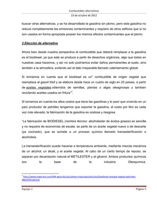 Combustibles alternativos
                                             23 de octubre de 2012

buscar otras alternativas, y se ha desarrollado la gasolina sin plomo, pero esta gasolina no
reduce completamente las emisiones contaminantes y requiere de otros aditivos que si no
son usados en forma apropiada poseen los mismos efectos contaminantes que el plomo

2 Elección de alternativa

Ahora bien desde nuestra perspectiva el combustible que deberá remplazar a la gasolina
es el biodiesel, ya que este se produce a partir de desechos orgánicos, algo que todos en
nuestras casa hacemos, y así no solo podríamos evitar daños permanentes al suelo, sino
también a la atmosfera, evitando así el dalo irreparable llamado calentamiento global.

Si tomamos en cuenta que el biodiesel es un” combustible de origen vegetal que
reemplaza al gasoil fósil y se elabora desde hace un cuarto de siglo en 25 países, a partir
de aceites vegetales obtenidos de semillas, plantas o algas oleaginosas y tambien
reciclando aceites usados en fritura”7.

Si tomamos en cuenta los altos costos que tiene las gasolinas y lo peor que viviendo en un
país productor de petróleo tengamos que exportar la gasolina, el costo por litro es cada
vez más elevado, la fabricación de la gasolina es costosa y riesgosa.

“La fabricación de BIODIESEL (nombre técnico: alcoholester de ácidos grasos) es sencilla
y no requiere de economías de escala: se parte de un aceite vegetal nuevo o de descarte
(ya cocinado), que se somete a un proceso químico llamado transesterificación o
alcoholisis.

La transesterificación puede hacerse a temperatura ambiente, mediante mezcla mecánica
de un alcohol, un álcali, y el aceite vegetal. Al cabo de un cierto tiempo de reposo, se
separan por decantación natural el METILESTER y el glicerol. Ambos productos químicos
son             la           base              de            la            industria             Oleoquimica.



7
 http://www.engormix.com/MA-agricultura/cultivos-tropicales/articulos/biodiesel-energia-vegetal-petroleo-
t862/078-p0.htm


Equipo 1                                                                                                Página 5
 