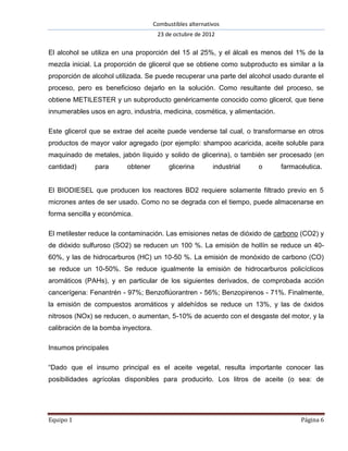 Combustibles alternativos
                                      23 de octubre de 2012

El alcohol se utiliza en una proporción del 15 al 25%, y el álcali es menos del 1% de la
mezcla inicial. La proporción de glicerol que se obtiene como subproducto es similar a la
proporción de alcohol utilizada. Se puede recuperar una parte del alcohol usado durante el
proceso, pero es beneficioso dejarlo en la solución. Como resultante del proceso, se
obtiene METILESTER y un subproducto genéricamente conocido como glicerol, que tiene
innumerables usos en agro, industria, medicina, cosmética, y alimentación.

Este glicerol que se extrae del aceite puede venderse tal cual, o transformarse en otros
productos de mayor valor agregado (por ejemplo: shampoo acaricida, aceite soluble para
maquinado de metales, jabón líquido y solido de glicerina), o también ser procesado (en
cantidad)      para      obtener          glicerina        industrial   o    farmacéutica.


El BIODIESEL que producen los reactores BD2 requiere solamente filtrado previo en 5
micrones antes de ser usado. Como no se degrada con el tiempo, puede almacenarse en
forma sencilla y económica.

El metilester reduce la contaminación. Las emisiones netas de dióxido de carbono (CO2) y
de dióxido sulfuroso (SO2) se reducen un 100 %. La emisión de hollín se reduce un 40-
60%, y las de hidrocarburos (HC) un 10-50 %. La emisión de monóxido de carbono (CO)
se reduce un 10-50%. Se reduce igualmente la emisión de hidrocarburos policíclicos
aromáticos (PAHs), y en particular de los siguientes derivados, de comprobada acción
cancerígena: Fenantrén - 97%; Benzoflúorantren - 56%; Benzopirenos - 71%. Finalmente,
la emisión de compuestos aromáticos y aldehídos se reduce un 13%, y las de óxidos
nitrosos (NOx) se reducen, o aumentan, 5-10% de acuerdo con el desgaste del motor, y la
calibración de la bomba inyectora.

Insumos principales

“Dado que el insumo principal es el aceite vegetal, resulta importante conocer las
posibilidades agrícolas disponibles para producirlo. Los litros de aceite (o sea: de




Equipo 1                                                                           Página 6
 