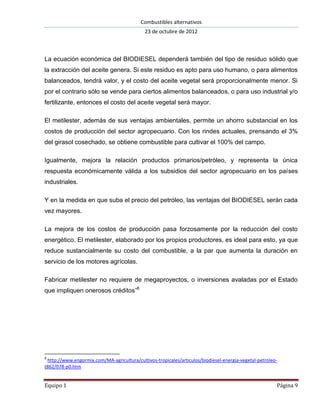 Combustibles alternativos
                                             23 de octubre de 2012



La ecuación económica del BIODIESEL dependerá también del tipo de residuo sólido que
la extracción del aceite genera. Si este residuo es apto para uso humano, o para alimentos
balanceados, tendrá valor, y el costo del aceite vegetal será proporcionalmente menor. Si
por el contrario sólo se vende para ciertos alimentos balanceados, o para uso industrial y/o
fertilizante, entonces el costo del aceite vegetal será mayor.

El metilester, además de sus ventajas ambientales, permite un ahorro substancial en los
costos de producción del sector agropecuario. Con los rindes actuales, prensando el 3%
del girasol cosechado, se obtiene combustible para cultivar el 100% del campo.

Igualmente, mejora la relación productos primarios/petróleo, y representa la única
respuesta económicamente válida a los subsidios del sector agropecuario en los países
industriales.

Y en la medida en que suba el precio del petróleo, las ventajas del BIODIESEL serán cada
vez mayores.

La mejora de los costos de producción pasa forzosamente por la reducción del costo
energético. El metilester, elaborado por los propios productores, es ideal para esto, ya que
reduce sustancialmente su costo del combustible, a la par que aumenta la duración en
servicio de los motores agrícolas.

Fabricar metilester no requiere de megaproyectos, o inversiones avaladas por el Estado
que impliquen onerosos créditos”8




8
 http://www.engormix.com/MA-agricultura/cultivos-tropicales/articulos/biodiesel-energia-vegetal-petroleo-
t862/078-p0.htm


Equipo 1                                                                                                Página 9
 