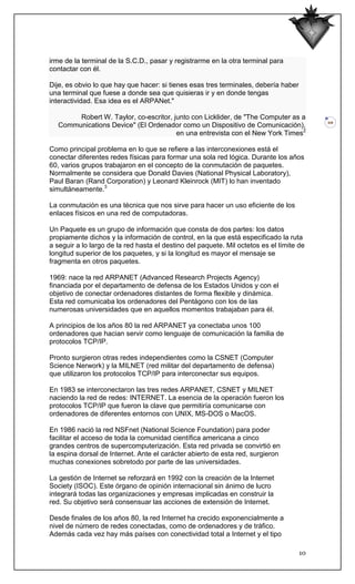 irme de la terminal de la S.C.D., pasar y registrarme en la otra terminal para
contactar con él.

Dije, es obvio lo que hay que hacer: si tienes esas tres terminales, debería haber
una terminal que fuese a donde sea que quisieras ir y en donde tengas
interactividad. Esa idea es el ARPANet."

        Robert W. Taylor, co-escritor, junto con Licklider, de "The Computer as a
                                                                                          10
   Communications Device" (El Ordenador como un Dispositivo de Comunicación),
                                        en una entrevista con el New York Times2

Como principal problema en lo que se refiere a las interconexiones está el
conectar diferentes redes físicas para formar una sola red lógica. Durante los años
60, varios grupos trabajaron en el concepto de la conmutación de paquetes.
Normalmente se considera que Donald Davies (National Physical Laboratory),
Paul Baran (Rand Corporation) y Leonard Kleinrock (MIT) lo han inventado
simultáneamente.3

La conmutación es una técnica que nos sirve para hacer un uso eficiente de los
enlaces físicos en una red de computadoras.

Un Paquete es un grupo de información que consta de dos partes: los datos
propiamente dichos y la información de control, en la que está especificado la ruta
a seguir a lo largo de la red hasta el destino del paquete. Mil octetos es el límite de
longitud superior de los paquetes, y si la longitud es mayor el mensaje se
fragmenta en otros paquetes.

1969: nace la red ARPANET (Advanced Research Projects Agency)
financiada por el departamento de defensa de los Estados Unidos y con el
objetivo de conectar ordenadores distantes de forma flexible y dinámica.
Esta red comunicaba los ordenadores del Pentágono con los de las
numerosas universidades que en aquellos momentos trabajaban para él.

A principios de los años 80 la red ARPANET ya conectaba unos 100
ordenadores que hacian servir como lenguaje de comunicación la familia de
protocolos TCP/IP.

Pronto surgieron otras redes independientes como la CSNET (Computer
Science Nerwork) y la MILNET (red militar del departamento de defensa)
que utilizaron los protocolos TCP/IP para interconectar sus equipos.

En 1983 se interconectaron las tres redes ARPANET, CSNET y MILNET
naciendo la red de redes: INTERNET. La esencia de la operación fueron los
protocolos TCP/IP que fueron la clave que permitiría comunicarse con
ordenadores de diferentes entornos con UNIX, MS-DOS o MacOS.

En 1986 nació la red NSFnet (National Science Foundation) para poder
facilitar el acceso de toda la comunidad científica americana a cinco
grandes centros de supercomputerización. Esta red privada se convirtió en
la espina dorsal de Internet. Ante el carácter abierto de esta red, surgieron
muchas conexiones sobretodo por parte de las universidades.

La gestión de Internet se reforzará en 1992 con la creación de la Internet
Society (ISOC). Este órgano de opinión internacional sin ánimo de lucro
integrará todas las organizaciones y empresas implicadas en construir la
red. Su objetivo será consensuar las acciones de extensión de Internet.

Desde finales de los años 80, la red Internet ha crecido exponencialmente a
nivel de número de redes conectadas, como de ordenadores y de tráfico.
Además cada vez hay más países con conectividad total a Internet y el tipo

                                                                                     10
 