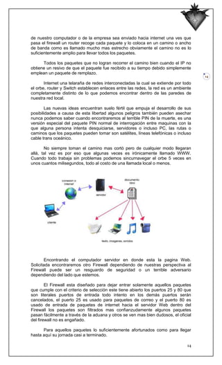 de nuestro computador o de la empresa sea enviado hacia internet una ves que
pasa el firewall un router recoge cada paquete y lo coloca en un camino o ancho
de banda como es llamado mucho mas estrecho obviamente el camino no es lo
suficientemente amplio para llevar todos los paquetes.

      Todos los paquetes que no logran recorrer el camino bien cuando el IP no
obtiene un resivo de que el paquete fue recibido a su tiempo debido simplemente
emplean un paquete de remplazo.
                                                                                     14

       Internet una telaraña de redes interconectadas la cual se extiende por todo
el orbe, router y Switch establecen enlaces entre las redes, la red es un ambiente
completamente distinto de lo que podemos encontrar dentro de las paredes de
nuestra red local.

        Las nuevas ideas encuentran suelo fértil que empuja el desarrollo de sus
posibilidades a causa de esta libertad algunos peligros también pueden asechar
nunca podemos saber cuando encontraremos al terrible PIN de la muerte, es una
versión especial del paquete PIN normal de interrogación entre maquinas con la
que alguna persona intenta desquiciarse, servidores o incluso PC, las rutas o
caminos que los paquetes pueden tomar son satélites, líneas telefónicas o incluso
cable trans oceánico.

       No siempre toman el camino mas cortó pero de cualquier modo llegaran
allá, tal vez es por eso que algunas veces es irónicamente llamado WWW.
Cuando todo trabaja sin problemas podemos sincurnavegar el orbe 5 veces en
unos cuantos milisegundos, todo al costo de una llamada local o menos.




        Encontrando el computador servidor en donde esta la pagina Web.
Solicitada encontraremos otro Firewall dependiendo de nuestras perspectiva al
Firewall puede ser un resguardo de seguridad o un terrible adversario
dependiendo del lado que estemos.

        El Firewall esta diseñado para dejar entrar solamente aquellos paquetes
que cumple con el criterio de selección este tiene abierto los puertos 25 y 80 que
son literales puertos de entrada todo intento en los demás puertos serán
cancelados, el puerto 25 es usado para paquetes de correo y el puerto 80 es
usado de entrada de paquetes de internet hacia el servidor Web dentro del
Firewall los paquetes son filtrados mas confianzudamente algunos paquetes
pasan fácilmente a través de la aduana y otros se ven mas bien dudosos, el oficial
del firewall no es engañado.

      Para aquellos paquetes lo suficientemente afortunados como para llegar
hasta aquí su jornada casi a terminado.

                                                                                14
 