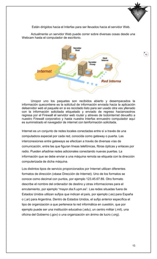Están dirigidos hacia el Interfax para ser llevados hacia el servidor Web.

     Actualmente un servidor Web puede correr sobre diversas cosas desde una
Webcam hasta el computador de escritorio.




                                                                                          15




      Unopor uno los paquetes son recibidos abierto y desempacados la
información quecontiene es la solicitud de información enviada hacia la aplicación
delservidor web el paquete en si es reciclado listo para ser usado otra ves yllenado
con la información solicitada etiquetado y enviado de regreso hacianosotros
regresa por el Firewall el servidor web router y atreves de todointernet devuelto a
nuestro Firewall corporativo y hasta nuestra Interfax ennuestro computador aquí
es suministrado el navegador de internet con lainformación solicitada.

Internet es un conjunto de redes locales conectadas entre sí a través de una
computadora especial por cada red, conocida como gateway o puerta. Las
interconexiones entre gateways se efectúan a través de diversas vías de
comunicación, entre las que figuran líneas telefónicas, fibras ópticas y enlaces por
radio. Pueden añadirse redes adicionales conectando nuevas puertas. La
información que se debe enviar a una máquina remota se etiqueta con la dirección
computerizada de dicha máquina.

Los distintos tipos de servicio proporcionados por Internet utilizan diferentes
formatos de dirección (véase Dirección de Internet). Uno de los formatos se
conoce como decimal con puntos, por ejemplo 123.45.67.89. Otro formato
describe el nombre del ordenador de destino y otras informaciones para el
enrutamiento, por ejemplo “mayor.dia.fi.upm.es”. Las redes situadas fuera de
Estados Unidos utilizan sufijos que indican el país, por ejemplo (.es) para España
o (.ar) para Argentina. Dentro de Estados Unidos, el sufijo anterior especifica el
tipo de organización a que pertenece la red informática en cuestión, que por
ejemplo puede ser una institución educativa (.edu), un centro militar (.mil), una
oficina del Gobierno (.gov) o una organización sin ánimo de lucro (.org).




                                                                                     15
 