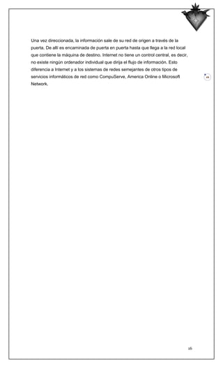 Una vez direccionada, la información sale de su red de origen a través de la
puerta. De allí es encaminada de puerta en puerta hasta que llega a la red local
que contiene la máquina de destino. Internet no tiene un control central, es decir,
no existe ningún ordenador individual que dirija el flujo de información. Esto
diferencia a Internet y a los sistemas de redes semejantes de otros tipos de
servicios informáticos de red como CompuServe, America Online o Microsoft                  16

Network.




                                                                                      16
 