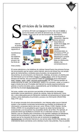 S
                ervicios de la internet                                                  17

                ya hemos afirmado que Internet es mucho más que la WWW, y
                que la red posee una serie de servicios que, en mayor o menor
                medida, tienen que ver con las funciones de información,
                                                             comunicación e
                                                             interacción. Algunos
                                                             de los servicios
                                                             disponibles en
      Internet                                               aparte de la Web, son
      el acceso                                              remoto a otros
ordenadores (a                                               través de telnet o
siguiendo el                                                 modelo
                                                             cliente/servidor), la
transferencia                                                de ficheros (FTP), el
correo                                                       electrónico (e-mail),
los boletines                                                electrónicos y grupos
de noticias                                                  (USENET y news
groups), las                                                 listas de distribución,
los foros de                                                 debate y las
                                                             conversaciones en
línea (chats).

El correo electrónico y los boletines de noticias Usenet fueron las primeras formas
de comunicación que se usaron sobre Internet, pero la red ofrece hoy una amplia
gama de instrumentos y contextos para el acceso y la recuperación de
documentos, la comunicación y la interacción. Además, el acceso y la distribución
de información ya no se limitan al texto en código ASCII, como en los primeros
tiempos de Internet, sino que abarcan todas las morfologías de la información:
texto, imagen, audio, vídeo, recursos audiovisuales, etc. En Internet también se
puede escuchar la radio, ver la televisión, asistir a un concierto, visitar un museo o
jugar a través de la red. El empleo del Internet ha crecido exponencialmente
gracias a muchos de estos usos y, especialmente, por la facilidad de manejo que
permite hoy la propia World Wide Web.

Así pues, existen unos servicios que permiten el intercambio de mensajes
personales (correo electrónico, grupos de noticias, listas de distribución, foros,
etc.), otros adecuados para la interacción mediante conversaciones en tiempo real
(chats) y otros dedicados al suministro y acceso a la información (World Wide
Web, FTP, etc.).

En el campo concreto de la documentación, nos interesa saber que en Internet
existen o han existido numerosas herramientas que facilitan la localización de
información o el acceso dentro de la red, como: Whois, X.500, Gopher, Archie,
WAIS y WWW. En la actualidad la gran mayoría de estas herramientas han
evolucionado y se encuentran hoy accesibles dentro de la Web. Por ejemplo, el
protocolo telnet que facilitaba la conexión de un ordenador remoto a una red
abierta y que se utilizaba para conectarse a los grandes catálogos de bibliotecas,
centros de documentación y bases de datos, ha desaparecido prácticamente,
puesto que se ha impuesto de forma casi en exclusiva el modelo de
cliente/servidor convirtiendo Internet en una red de redes mucho más abiertas, con
ordenadores (tanto servidores como clientes) mucho más potentes. Hoy es posible


                                                                                    17
 