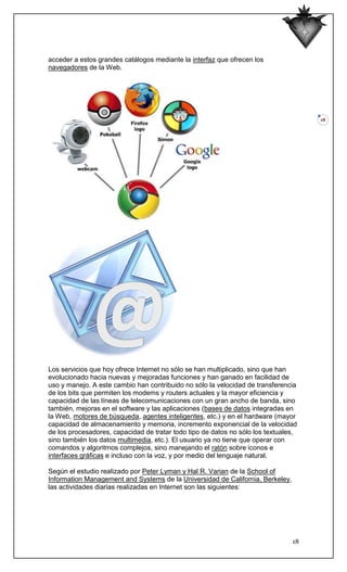 acceder a estos grandes catálogos mediante la interfaz que ofrecen los
navegadores de la Web.




                                                                                     18




Los servicios que hoy ofrece Internet no sólo se han multiplicado, sino que han
evolucionado hacia nuevas y mejoradas funciones y han ganado en facilidad de
uso y manejo. A este cambio han contribuido no sólo la velocidad de transferencia
de los bits que permiten los modems y routers actuales y la mayor eficiencia y
capacidad de las líneas de telecomunicaciones con un gran ancho de banda, sino
también, mejoras en el software y las aplicaciones (bases de datos integradas en
la Web, motores de búsqueda, agentes inteligentes, etc.) y en el hardware (mayor
capacidad de almacenamiento y memoria, incremento exponencial de la velocidad
de los procesadores, capacidad de tratar todo tipo de datos no sólo los textuales,
sino también los datos multimedia, etc.). El usuario ya no tiene que operar con
comandos y algoritmos complejos, sino manejando el ratón sobre iconos e
interfaces gráficas e incluso con la voz, y por medio del lenguaje natural.

Según el estudio realizado por Peter Lyman y Hal R. Varian de la School of
Information Management and Systems de la Universidad de California, Berkeley,
las actividades diarias realizadas en Internet son las siguientes:




                                                                                18
 