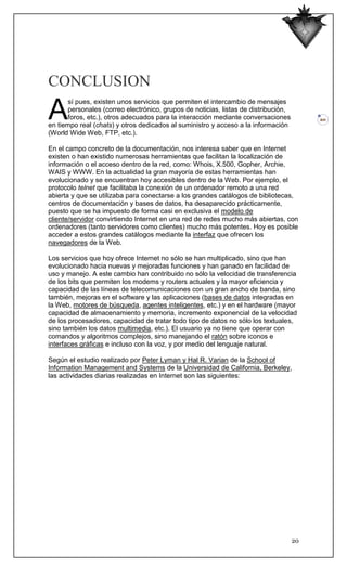 CONCLUSION

A
       sí pues, existen unos servicios que permiten el intercambio de mensajes
       personales (correo electrónico, grupos de noticias, listas de distribución,
       foros, etc.), otros adecuados para la interacción mediante conversaciones          20
en tiempo real (chats) y otros dedicados al suministro y acceso a la información
(World Wide Web, FTP, etc.).

En el campo concreto de la documentación, nos interesa saber que en Internet
existen o han existido numerosas herramientas que facilitan la localización de
información o el acceso dentro de la red, como: Whois, X.500, Gopher, Archie,
WAIS y WWW. En la actualidad la gran mayoría de estas herramientas han
evolucionado y se encuentran hoy accesibles dentro de la Web. Por ejemplo, el
protocolo telnet que facilitaba la conexión de un ordenador remoto a una red
abierta y que se utilizaba para conectarse a los grandes catálogos de bibliotecas,
centros de documentación y bases de datos, ha desaparecido prácticamente,
puesto que se ha impuesto de forma casi en exclusiva el modelo de
cliente/servidor convirtiendo Internet en una red de redes mucho más abiertas, con
ordenadores (tanto servidores como clientes) mucho más potentes. Hoy es posible
acceder a estos grandes catálogos mediante la interfaz que ofrecen los
navegadores de la Web.

Los servicios que hoy ofrece Internet no sólo se han multiplicado, sino que han
evolucionado hacia nuevas y mejoradas funciones y han ganado en facilidad de
uso y manejo. A este cambio han contribuido no sólo la velocidad de transferencia
de los bits que permiten los modems y routers actuales y la mayor eficiencia y
capacidad de las líneas de telecomunicaciones con un gran ancho de banda, sino
también, mejoras en el software y las aplicaciones (bases de datos integradas en
la Web, motores de búsqueda, agentes inteligentes, etc.) y en el hardware (mayor
capacidad de almacenamiento y memoria, incremento exponencial de la velocidad
de los procesadores, capacidad de tratar todo tipo de datos no sólo los textuales,
sino también los datos multimedia, etc.). El usuario ya no tiene que operar con
comandos y algoritmos complejos, sino manejando el ratón sobre iconos e
interfaces gráficas e incluso con la voz, y por medio del lenguaje natural.

Según el estudio realizado por Peter Lyman y Hal R. Varian de la School of
Information Management and Systems de la Universidad de California, Berkeley,
las actividades diarias realizadas en Internet son las siguientes:




                                                                                     20
 
