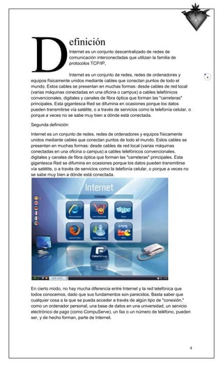 D
                     efinición
                     Internet es un conjunto descentralizado de redes de
                     comunicación interconectadas que utilizan la familia de
                     protocolos TCP/IP,

                     Internet es un conjunto de redes, redes de ordenadores y              4
equipos físicamente unidos mediante cables que conectan puntos de todo el
mundo. Estos cables se presentan en muchas formas: desde cables de red local
(varias máquinas conectadas en una oficina o campus) a cables telefónicos
convencionales, digitales y canales de fibra óptica que forman las "carreteras"
principales. Esta gigantesca Red se difumina en ocasiones porque los datos
pueden transmitirse vía satélite, o a través de servicios como la telefonía celular, o
porque a veces no se sabe muy bien a dónde está conectada.

Segunda definición

Internet es un conjunto de redes, redes de ordenadores y equipos físicamente
unidos mediante cables que conectan puntos de todo el mundo. Estos cables se
presentan en muchas formas: desde cables de red local (varias máquinas
conectadas en una oficina o campus) a cables telefónicos convencionales,
digitales y canales de fibra óptica que forman las "carreteras" principales. Esta
gigantesca Red se difumina en ocasiones porque los datos pueden transmitirse
vía satélite, o a través de servicios como la telefonía celular, o porque a veces no
se sabe muy bien a dónde está conectada.




En cierto modo, no hay mucha diferencia entre Internet y la red telefónica que
todos conocemos, dado que sus fundamentos son parecidos. Basta saber que
cualquier cosa a la que se pueda acceder a través de algún tipo de "conexión,"
como un ordenador personal, una base de datos en una universidad, un servicio
electrónico de pago (como CompuServe), un fax o un número de teléfono, pueden
ser, y de hecho forman, parte de Internet.




                                                                                       4
 