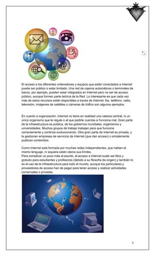 5




El acceso a los diferentes ordenadores y equipos que están conectados a Internet
puede ser público o estar limitado. Una red de cajeros automáticos o terminales de
banco, por ejemplo, pueden estar integrados en Internet pero no ser de acceso
público, aunque formen parte teórica de la Red. Lo interesante es que cada vez
más de estos recursos están disponibles a través de Internet: fax, teléfono, radio,
televisión, imágenes de satélites o cámaras de tráfico son algunos ejemplos.


En cuanto a organización, Internet no tiene en realidad una cabeza central, ni un
único organismo que la regule o al que pedirle cuentas si funciona mal. Gran parte
de la infraestructura es pública, de los gobiernos mundiales, organismos y
universidades. Muchos grupos de trabajo trabajan para que funcione
correctamente y continúe evolucionando. Otra gran parte de Internet es privada, y
la gestionan empresas de servicios de Internet (que dan acceso) o simplemente
publican contenidos.

Como Internet está formada por muchas redes independientes, que hablan el
mismo lenguaje, ni siquiera están claros sus límites.
Para complicar un poco más el asunto, el acceso a Internet suele ser libre y
gratuito para estudiantes y profesores (debido a su filosofía de origen) y también lo
es el uso de la infraestructura para todo el mundo, aunque los particulares y
proveedores de acceso han de pagar para tener acceso y realizar actividades
comerciales o privadas.




                                                                                    5
 