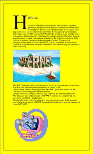 H
                  istoria
                  Los inicio de Internet nos remontan a los años 60. En plena
                  guerra fría, Estados Unidos crea una red exclusivamente militar,
                  con el objetivo de que, en el hipotético caso de un ataque ruso,
se pudiera tener acceso a la información militar desde cualquier punto del país.     7
Este red se creó en 1969 y se llamó ARPANET. En principio, la red contaba con 4
ordenadores distribuidos entre distintas universidades del país. Dos años después,
ya contaba con unos 40 ordenadores conectados. Tanto fue el crecimiento de la
red que su sistema de comunicación se quedó obsoleto. Entonces dos
investigadores crearon el Protocolo TCP/IP, que se convirtió en el estándar de
comunicaciones dentro de las redes informáticas (actualmente seguimos utilizando
dicho protocolo).




ARPANET siguió creciendo y abriéndose al mundo, y cualquier persona con fines
académicos o de investigación podía tener acceso a la red.
Las funciones militares se desligaron de ARPANET y fueron a parar a MILNET,
una nueva red creada por los Estados Unidos.
La NSF (National Science Fundation) crea su propia red informática llamada
NSFNET, que más tarde absorbe a ARPANET, creando así una gran red con
propósitos científicos y académicos.
El desarrollo de las redes fue abismal, y se crean nuevas redes de libre acceso
que más tarde se unen a NSFNET, formando el embrión de lo que hoy conocemos
como INTERNET.




                                                                                 7
 