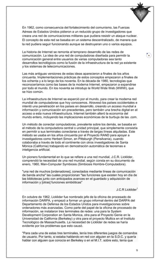 En 1962, como consecuencia del fortalecimiento del comunismo, las Fuerzas
Aéreas de Estados Unidos pidieron a un reducido grupo de investigadores que
creara una red de comunicaciones militares que pudiera resistir un ataque nuclear.
El concepto de esta red se basaba en un sistema descentralizado, de manera que
la red pudiera seguir funcionando aunque se destruyeran uno o varios equipos.

La historia de Internet se remonta al temprano desarrollo de las redes de
comunicación. La idea de una red de computadoras diseñada para permitir la              9
comunicación general entre usuarios de varias computadoras sea tanto
desarrollos tecnológicos como la fusión de la infraestructura de la red ya existente
y los sistemas de telecomunicaciones.

Las más antiguas versiones de estas ideas aparecieron a finales de los años
cincuenta. Implementaciones prácticas de estos conceptos empezaron a finales de
los ochenta y a lo largo de los noventa. En la década de 1980, tecnologías que
reconoceríamos como las bases de la moderna Internet, empezaron a expandirse
por todo el mundo. En los noventa se introdujo la World Wide Web (WWW), que
se hizo común.

La infraestructura de Internet se esparció por el mundo, para crear la moderna red
mundial de computadoras que hoy conocemos. Atravesó los países occidentales e
intentó una penetración en los países en desarrollo, creando un acceso mundial a
información y comunicación sin precedentes, pero también una brecha digital en el
acceso a esta nueva infraestructura. Internet también alteró la economía del
mundo entero, incluyendo las implicaciones económicas de la burbuja de las .com.

Un método de conectar computadoras, prevalente sobre los demás, se basaba en
el método de la computadora central o unidad principal, que simplemente consistía
en permitir a sus terminales conectarse a través de largas líneas alquiladas. Este
método se usaba en los años cincuenta por el Proyecto RAND para apoyar a
investigadores como Herbert Simon, en Pittsburgh (Pensilvania), cuando
colaboraba a través de todo el continente con otros investigadores de Santa
Mónica (California) trabajando en demostración automática de teoremas e
inteligencia artificial.

Un pionero fundamental en lo que se refiere a una red mundial, J.C.R. Licklider,
comprendió la necesidad de una red mundial, según consta en su documento de
enero, 1960, Man-Computer Symbiosis (Simbiosis Hombre-Computadora).

"una red de muchos [ordenadores], conectados mediante líneas de comunicación
de banda ancha" las cuales proporcionan "las funciones que existen hoy en día de
las bibliotecas junto con anticipados avances en el guardado y adquisición de
información y [otras] funciones simbióticas"

                                                                     J.C.R Licklider1

En octubre de 1962, Licklider fue nombrado jefe de la oficina de procesado de
información DARPA, y empezó a formar un grupo informal dentro del DARPA del
Departamento de Defensa de los Estados Unidos para investigaciones sobre
ordenadores más avanzadas. Como parte del papel de la oficina de procesado de
información, se instalaron tres terminales de redes: una para la System
Development Corporation en Santa Monica, otra para el Proyecto Genie en la
Universidad de California (Berkeley) y otra para el proyecto Multics en el Instituto
Tecnológico de Massachusetts. La necesidad de Licklider de redes se haría
evidente por los problemas que esto causó.

"Para cada una de estas tres terminales, tenía tres diferentes juegos de comandos
de usuario. Por tanto, si estaba hablando en red con alguien en la S.D.C. y quería
hablar con alguien que conocía en Berkeley o en el M.I.T. sobre esto, tenía que


                                                                                   9
 