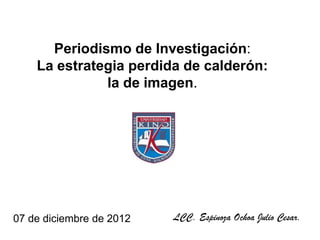 Periodismo de Investigación:
    La estrategia perdida de calderón:
              la de imagen.




07 de diciembre de 2012   LCC. Espinoza Ochoa Julio Cesar.
 