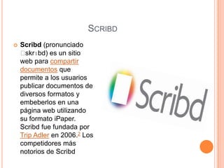 SCRIBD
   Scribd (pronunciado
    ˈ skrɪbd) es un sitio
    web para compartir
    documentos que
    permite a los usuarios
    publicar documentos de
    diversos formatos y
    embeberlos en una
    página web utilizando
    su formato iPaper.
    Scribd fue fundada por
    Trip Adler en 2006.2 Los
    competidores más
    notorios de Scribd
 