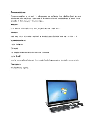 Que es una desktop:

Es una computadora de escritorio y es más completa que una laptop, tiene más disco duro y ram pero
no se puede llevar de un lado a otro, tiene un teclado, una pantalla, un reproductor de discos, varias
entradas de diferentes usos y tienen un mouse.

Antivirus:

Eset, mcafee, Norton, kaspersky, avira, avg, bit defender, panda, trend

Software:

Intel, amd, cortex, qualcomm y versiones de Windows como windows 1998, 2000, xp, vista, 7, 8.

Procesador de texto:

Puede usar Word.

Corriente:

No se puede cargar, siempre tiene que estar conectada.

Lector de pdf:

Muchas computadoras hoy en día tienen adobe Reader hay otros como foxitreader, sumatra y slim

Navegadores:

Mozila, chrome, explorer.
 