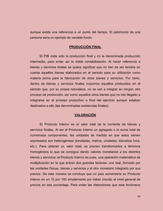 aunque exista una referencia a un punto del tiempo. El patrimonio de una
persona sería un ejemplo de variable fondo.

                           PRODUCCIÓN FINAL

      El PIB mide sólo la producción final y no la denominada producción
intermedia, para evitar así la doble contabilización. Al hacer referencia a
bienes y servicios finales se quiere significar que no han de ser tenidos en
cuenta aquellos bienes elaborados en el periodo para su utilización como
materia prima para la fabricación de otros bienes y servicios. Por tanto,
dentro de bienes y servicios finales incluimos aquellos producidos en el
periodo que, por su propia naturaleza, no se van a integrar en ningún otro
proceso de producción, así como aquellos otros bienes que no han llegado a
integrarse en el proceso productivo a final del ejercicio aunque estaban
destinados a ello (las denominadas existencias finales).

                               VALORACIÓN

      El Producto Interno es el valor total de la corriente de bienes y
servicios finales. Al ser el Producto Interno un agregado o la suma total de
numerosos componentes, las unidades de medida en que estos vienen
expresados son heterogéneas (toneladas, metros, unidades, kilovatios hora,
etc.). Para obtener un valor total, es preciso transformarlos a términos
homogéneos lo que se consigue dando valores monetarios a los distintos
bienes y servicios; el Producto Interno es pues, una operación matemática de
multiplicación en la que entran dos grandes factores: uno real, formado por
las unidades físicas, bienes y servicios y el otro monetario integrado por sus
precios. De esta manera se concluye que un país aumentaría su Producto
Interno en un 10 por 100 simplemente por haber crecido el nivel general de
precios en ese porcentaje. Para evitar las distorsiones que este fenómeno


                                                                           24
 