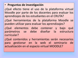 • Preguntas de investigación
¿Qué efecto tiene el uso de la plataforma virtual
Moodle por parte de los docentes para evaluar los
aprendizajes de los estudiantes en el CRUTA?
¿Qué herramientas de la plataforma Moodle se
pueden utilizar para evaluar los aprendizajes?
¿Qué elementos debe contener y bajo qué
parámetros se debe diseñar la estructura
curricular?
¿Qué contenidos y herramientas serán necesarios
para gestionar en la web el seminario de
actualización en el espacio virtual MOODLE?
 