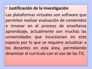 • Justificación de la investigación
Las plataformas virtuales son software que
permiten realizar evaluación de contenidos
e innovar en el proceso de enseñanza
aprendizaje, actualmente son muchas las
universidades que incursionan en este
espacio por lo que se requiere actualizar a
los docentes en esta área, permitiendo
dinamizar el currículo con el uso de las TIC.
 
