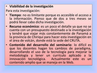 • Viabilidad de la investigación
Para esta investigación:
• Tiempo: no es limitante porque es accesible el acceso a
la información. Pienso que de dos a tres meses se
podrá llevar cabo dicha investigación.
• Recurso económico: es un poco el detalle ya que no se
cuenta con un presupuesto destinado a la investigación
y tendré que viajar más constantemente de Panamá a
la provincia de Chiriquí para hacer esta investigación en
el área de volcán, donde está la sede del CRUTA.
• Contenido del desarrollo del seminario: lo difícil es
que los docentes hagan los cambios de paradigma,
desarrollando el uso de la tecnología para mejorar la
metodología y tener un currículo aplicado a la
innovación tecnológica. Actualmente este es un
contenido amplio que se maneja en la Web.
 