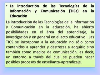 • La introducción de las Tecnologías de la
Información y Comunicación (TICs) en la
Educación
La introducción de las Tecnologías de la Información
y Comunicación en la educación, ha abierto
posibilidades en el área del aprendizaje, la
investigación y en general en el acto educativo. Las
TICS se incorporan a la educación no sólo como
contenidos a aprender y destrezas a adquirir, sino
también como medios de comunicación, es decir,
un entorno a través del cual se pueden hacer
posibles procesos de enseñanza-aprendizaje.
 